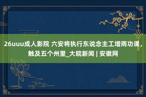 26uuu成人影院 六安将执行东说念主工增雨功课，触及五个州里_大皖新闻 | 安徽网