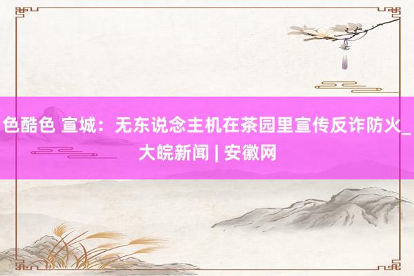 色酷色 宣城：无东说念主机在茶园里宣传反诈防火_大皖新闻 | 安徽网