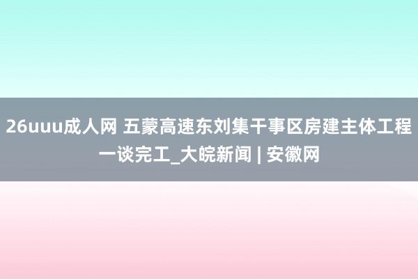 26uuu成人网 五蒙高速东刘集干事区房建主体工程一谈完工_大皖新闻 | 安徽网