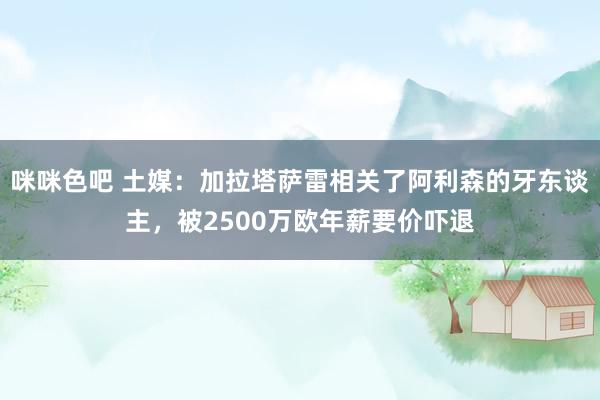 咪咪色吧 土媒：加拉塔萨雷相关了阿利森的牙东谈主，被2500万欧年薪要价吓退