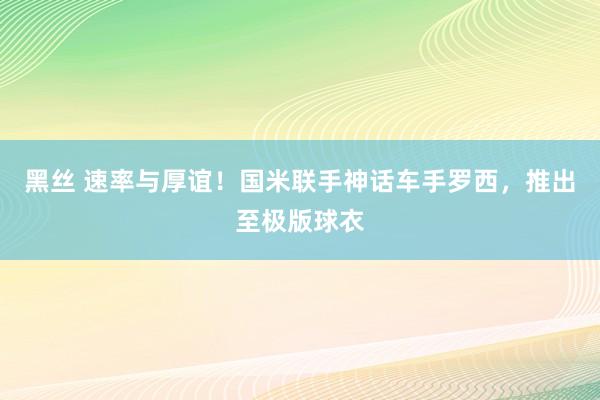 黑丝 速率与厚谊！国米联手神话车手罗西，推出至极版球衣