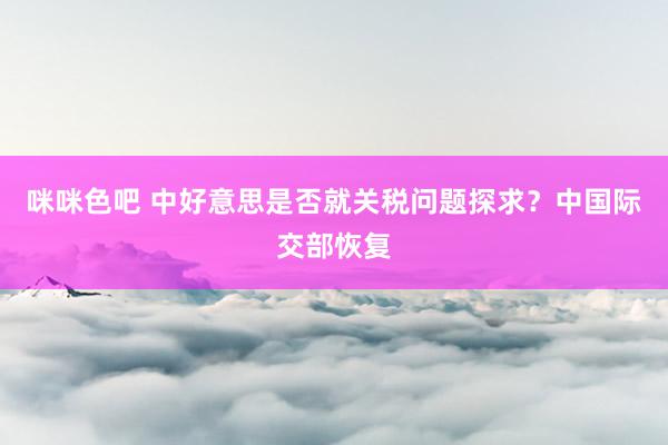 咪咪色吧 中好意思是否就关税问题探求？中国际交部恢复