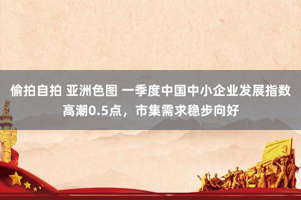 偷拍自拍 亚洲色图 一季度中国中小企业发展指数高潮0.5点，市集需求稳步向好