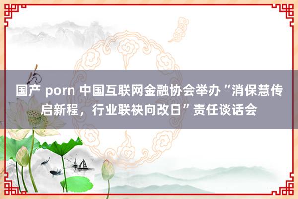 国产 porn 中国互联网金融协会举办“消保慧传启新程，行业联袂向改日”责任谈话会
