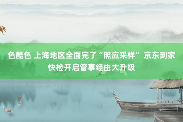 色酷色 上海地区全面完了“照应采样” 京东到家快检开启管事经由大升级