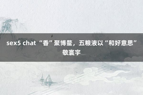 sex5 chat “香”聚博鳌，五粮液以“和好意思”敬寰宇