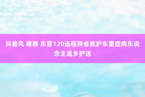 抖音风 裸舞 东营120远程跨省救护车重症病东说念主返乡护送