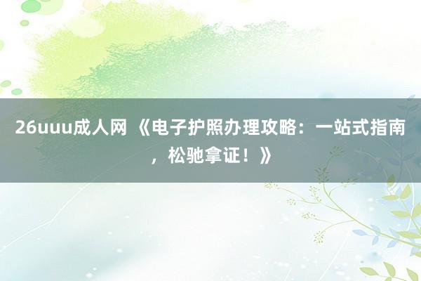 26uuu成人网 《电子护照办理攻略：一站式指南，松驰拿证！》