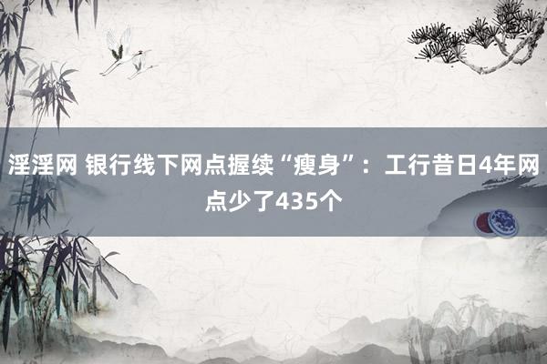 淫淫网 银行线下网点握续“瘦身”：工行昔日4年网点少了435个