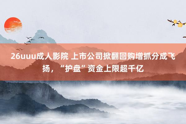 26uuu成人影院 上市公司掀翻回购增抓分成飞扬，“护盘”资金上限超千亿