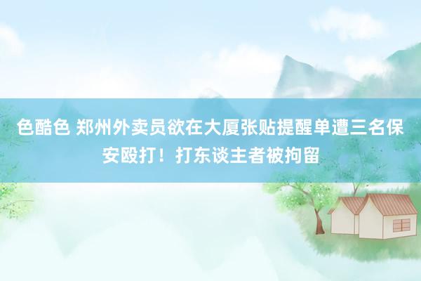 色酷色 郑州外卖员欲在大厦张贴提醒单遭三名保安殴打！打东谈主者被拘留