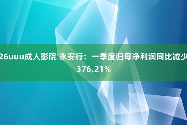 26uuu成人影院 永安行：一季度归母净利润同比减少376.21%