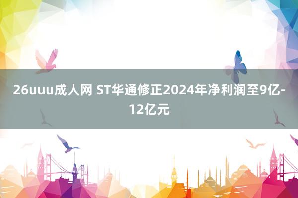 26uuu成人网 ST华通修正2024年净利润至9亿-12亿元