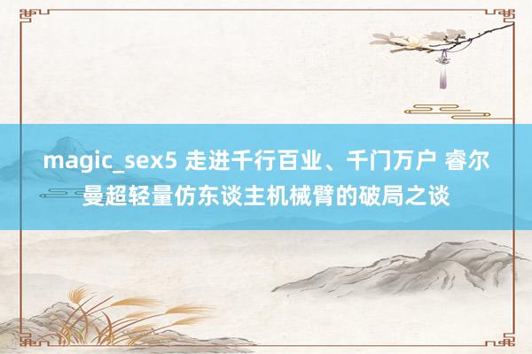 magic_sex5 走进千行百业、千门万户 睿尔曼超轻量仿东谈主机械臂的破局之谈