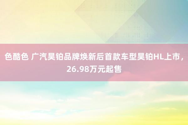 色酷色 广汽昊铂品牌焕新后首款车型昊铂HL上市，26.98万元起售