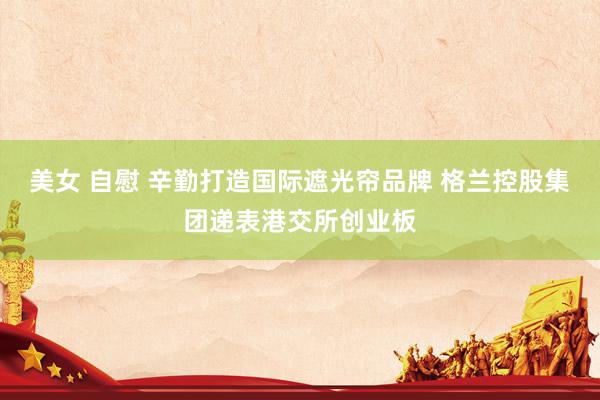 美女 自慰 辛勤打造国际遮光帘品牌 格兰控股集团递表港交所创业板
