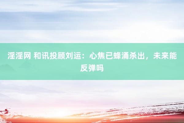淫淫网 和讯投顾刘运：心焦已蜂涌杀出，未来能反弹吗