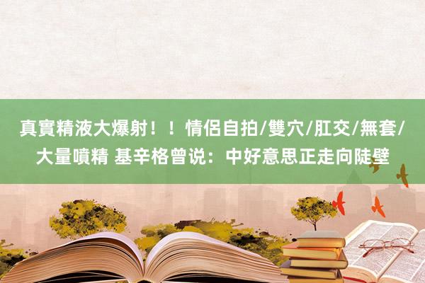 真實精液大爆射！！情侶自拍/雙穴/肛交/無套/大量噴精 基辛格曾说：中好意思正走向陡壁