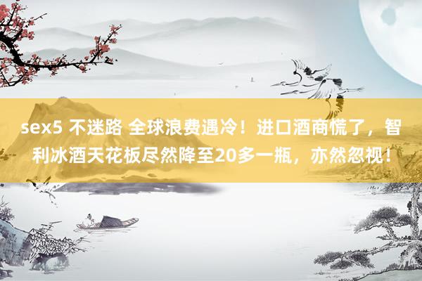 sex5 不迷路 全球浪费遇冷！进口酒商慌了，智利冰酒天花板尽然降至20多一瓶，亦然忽视！
