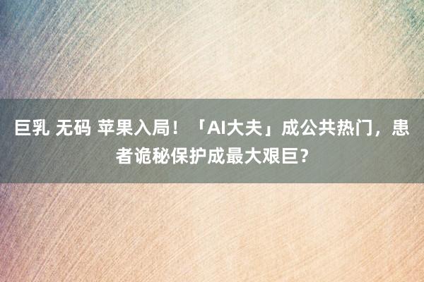 巨乳 无码 苹果入局！「AI大夫」成公共热门，患者诡秘保护成最大艰巨？
