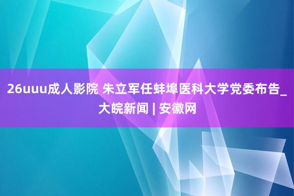 26uuu成人影院 朱立军任蚌埠医科大学党委布告_大皖新闻 | 安徽网