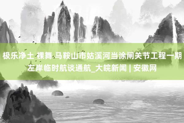 极乐净土 裸舞 马鞍山市姑溪河当涂闸关节工程一期左岸临时航谈通航_大皖新闻 | 安徽网