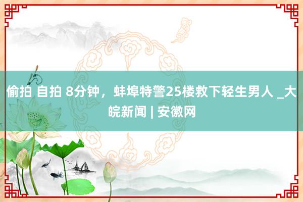 偷拍 自拍 8分钟，蚌埠特警25楼救下轻生男人 _大皖新闻 | 安徽网