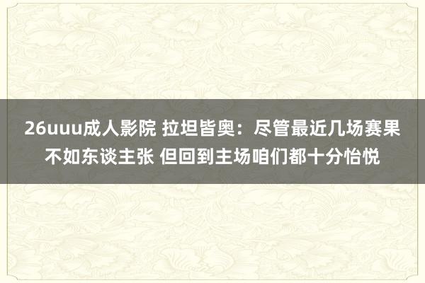 26uuu成人影院 拉坦皆奥：尽管最近几场赛果不如东谈主张 但回到主场咱们都十分怡悦