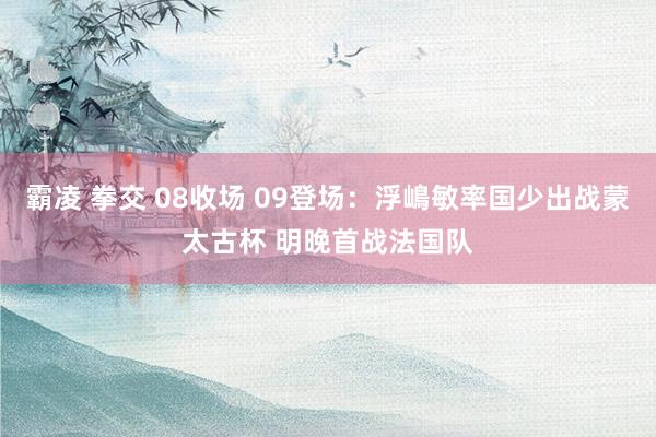 霸凌 拳交 08收场 09登场：浮嶋敏率国少出战蒙太古杯 明晚首战法国队