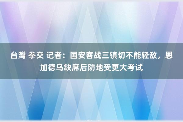 台灣 拳交 记者：国安客战三镇切不能轻敌，恩加德乌缺席后防地受更大考试