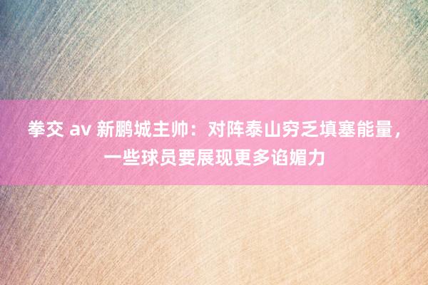 拳交 av 新鹏城主帅：对阵泰山穷乏填塞能量，一些球员要展现更多谄媚力
