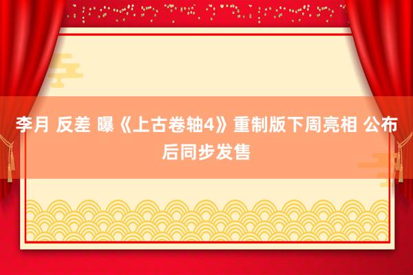 李月 反差 曝《上古卷轴4》重制版下周亮相 公布后同步发售