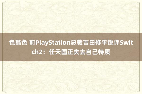 色酷色 前PlayStation总裁吉田修平锐评Switch2：任天国正失去自己特质