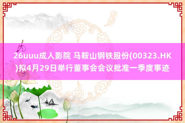 26uuu成人影院 马鞍山钢铁股份(00323.HK)拟4月29日举行董事会会议批准一季度事迹