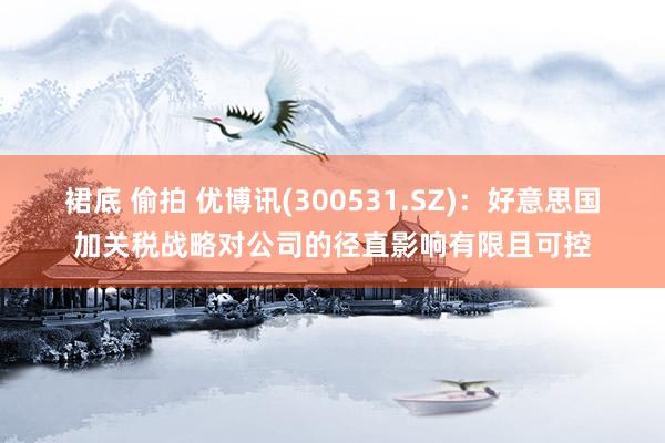 裙底 偷拍 优博讯(300531.SZ)：好意思国加关税战略对公司的径直影响有限且可控