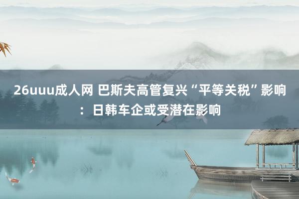 26uuu成人网 巴斯夫高管复兴“平等关税”影响：日韩车企或受潜在影响