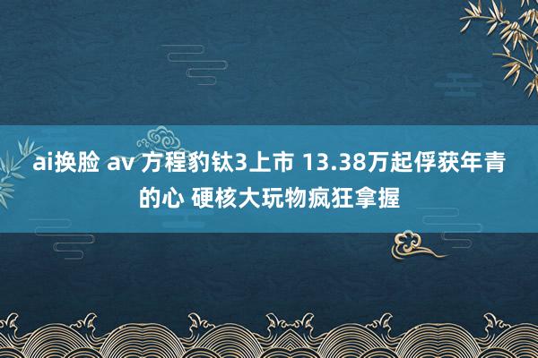ai换脸 av 方程豹钛3上市 13.38万起俘获年青的心 硬核大玩物疯狂拿握
