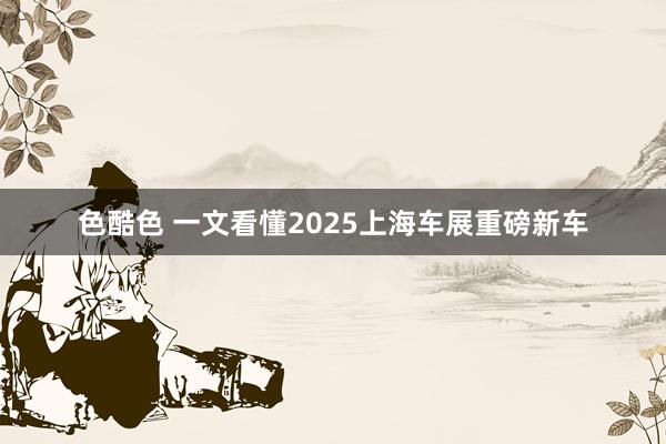 色酷色 一文看懂2025上海车展重磅新车