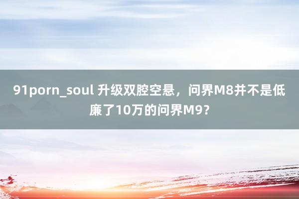 91porn_soul 升级双腔空悬，问界M8并不是低廉了10万的问界M9？