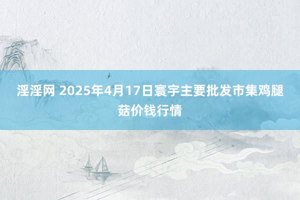 淫淫网 2025年4月17日寰宇主要批发市集鸡腿菇价钱行情