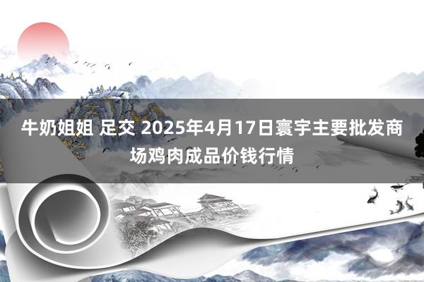 牛奶姐姐 足交 2025年4月17日寰宇主要批发商场鸡肉成品价钱行情