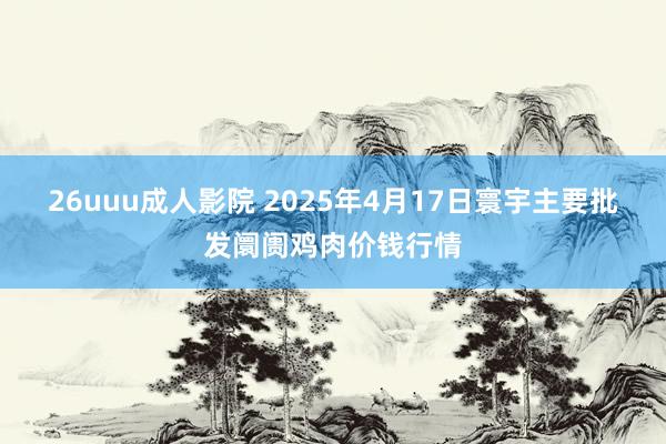 26uuu成人影院 2025年4月17日寰宇主要批发阛阓鸡肉价钱行情