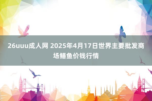 26uuu成人网 2025年4月17日世界主要批发商场鳝鱼价钱行情