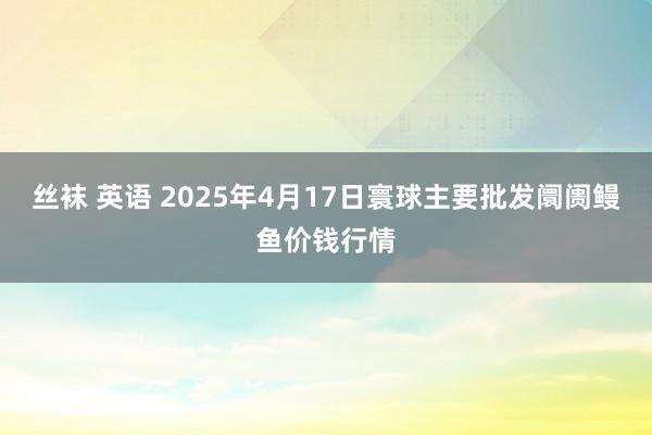 丝袜 英语 2025年4月17日寰球主要批发阛阓鳗鱼价钱行情