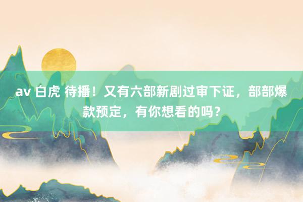 av 白虎 待播！又有六部新剧过审下证，部部爆款预定，有你想看的吗？