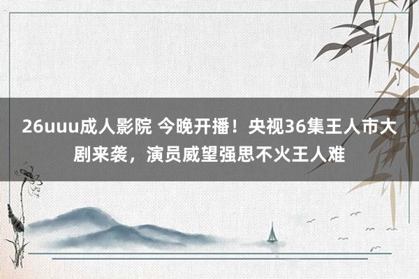 26uuu成人影院 今晚开播！央视36集王人市大剧来袭，演员威望强思不火王人难