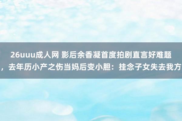 26uuu成人网 影后余香凝首度拍剧直言好难题，去年历小产之伤当妈后变小胆：挂念子女失去我方