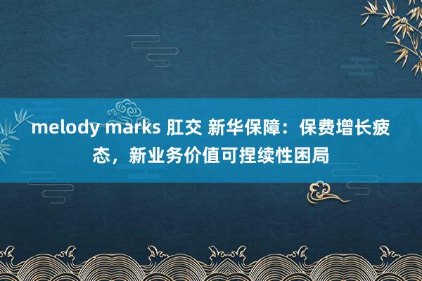 melody marks 肛交 新华保障：保费增长疲态，新业务价值可捏续性困局