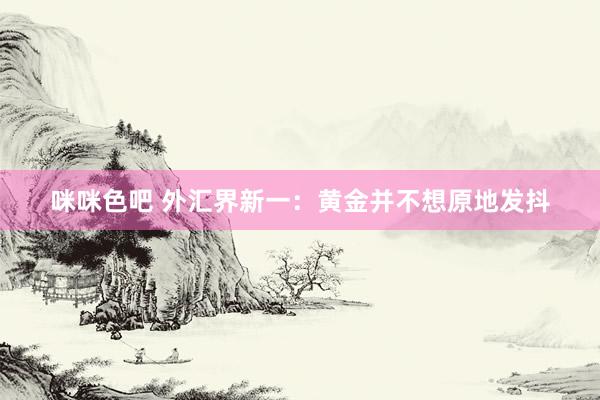 咪咪色吧 外汇界新一：黄金并不想原地发抖