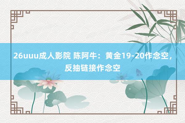 26uuu成人影院 陈阿牛：黄金19-20作念空，反抽链接作念空